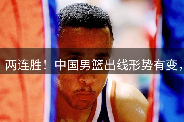 两连胜！中国男篮出线形势有变，下个世预赛窗口，这两人不建议带