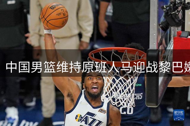 中国男篮维持原班人马迎战黎巴嫩 内线优势成取胜关键