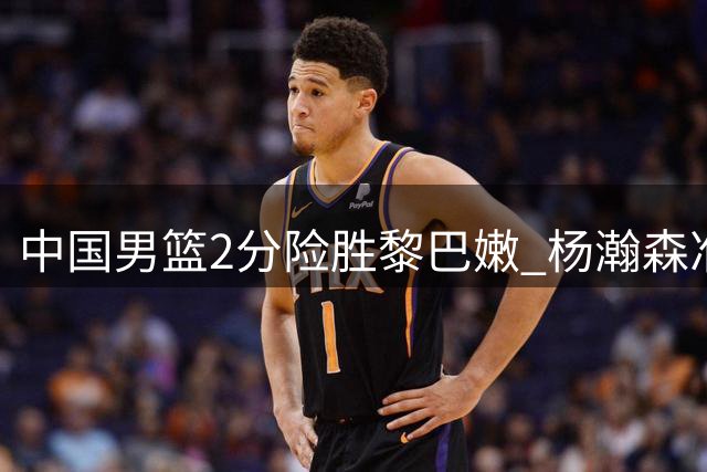 中国男篮2分险胜黎巴嫩 杨瀚森准绝杀助队取胜