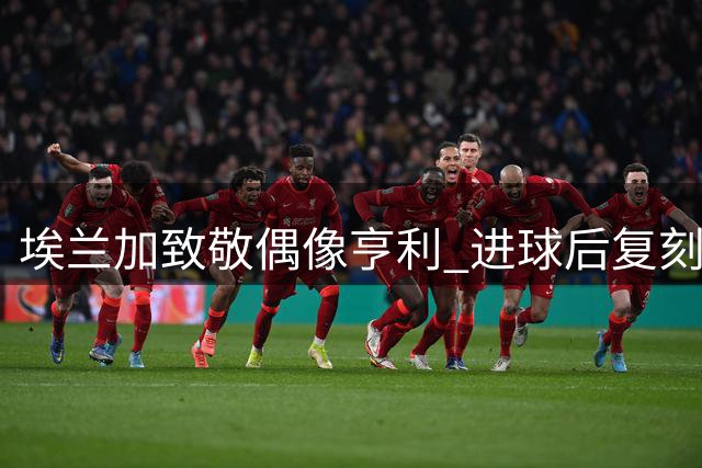 埃兰加致敬偶像亨利 进球后复刻经典庆祝动作