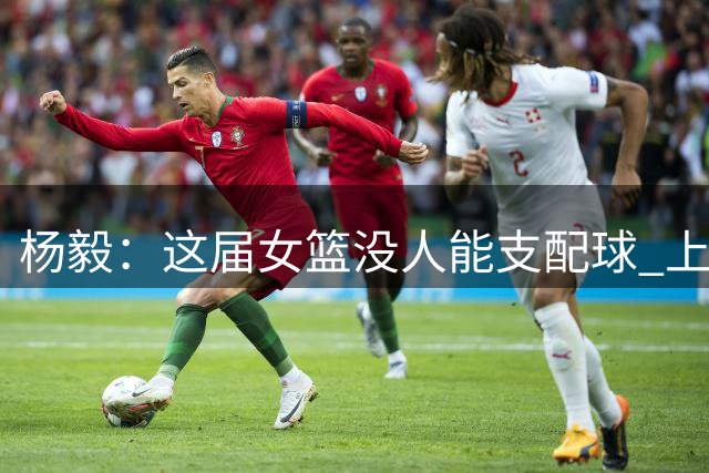 杨毅：这届女篮没人能支配球 上届有李梦&杨力维&武桐桐&王思雨
